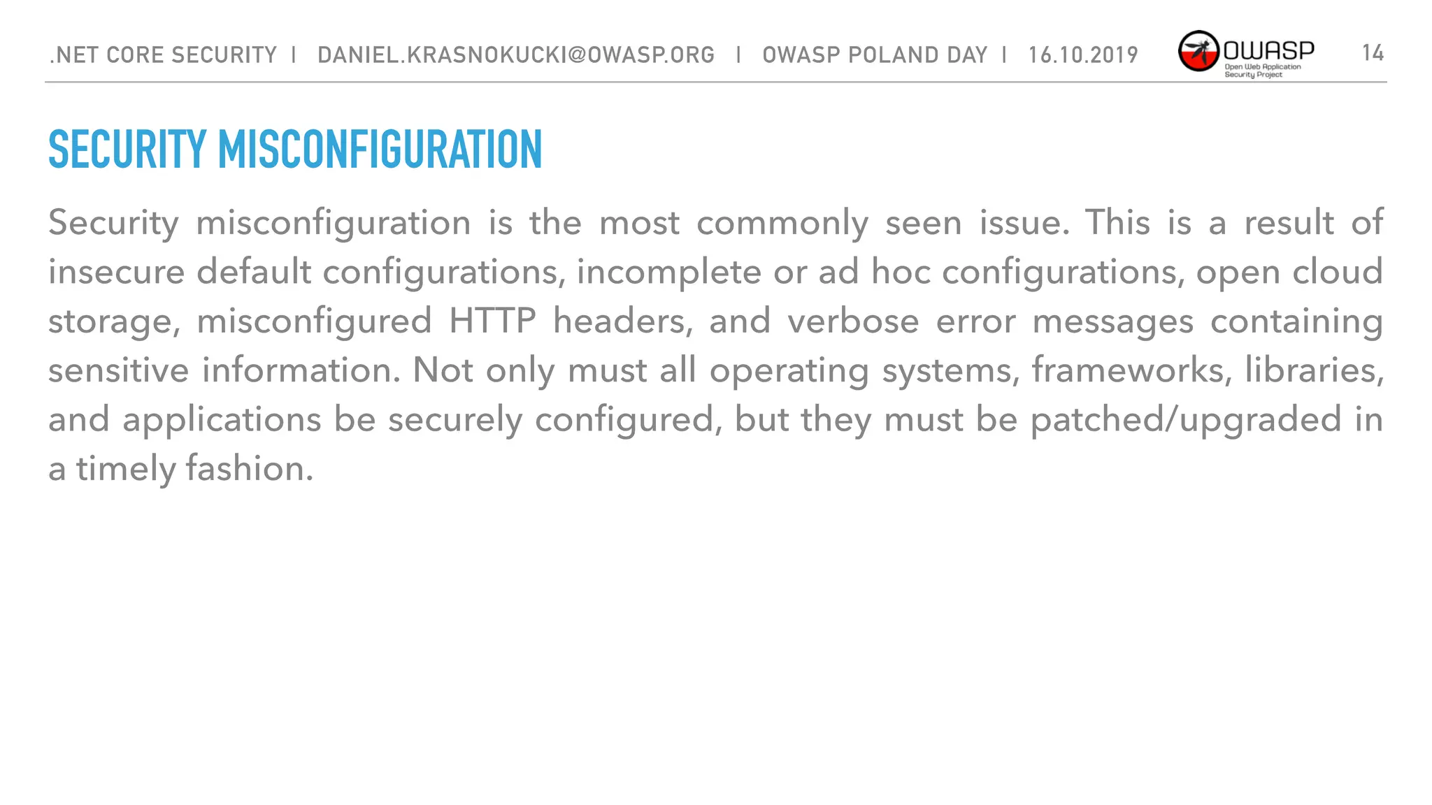 SECURITY MISCONFIGURATION
Security misconﬁguration is the most commonly seen issue. This is a result of
insecure default conﬁgurations, incomplete or ad hoc conﬁgurations, open cloud
storage, misconﬁgured HTTP headers, and verbose error messages containing
sensitive information. Not only must all operating systems, frameworks, libraries,
and applications be securely conﬁgured, but they must be patched/upgraded in
a timely fashion.
14.NET CORE SECURITY | DANIEL.KRASNOKUCKI@OWASP.ORG | OWASP POLAND DAY | 16.10.2019
 