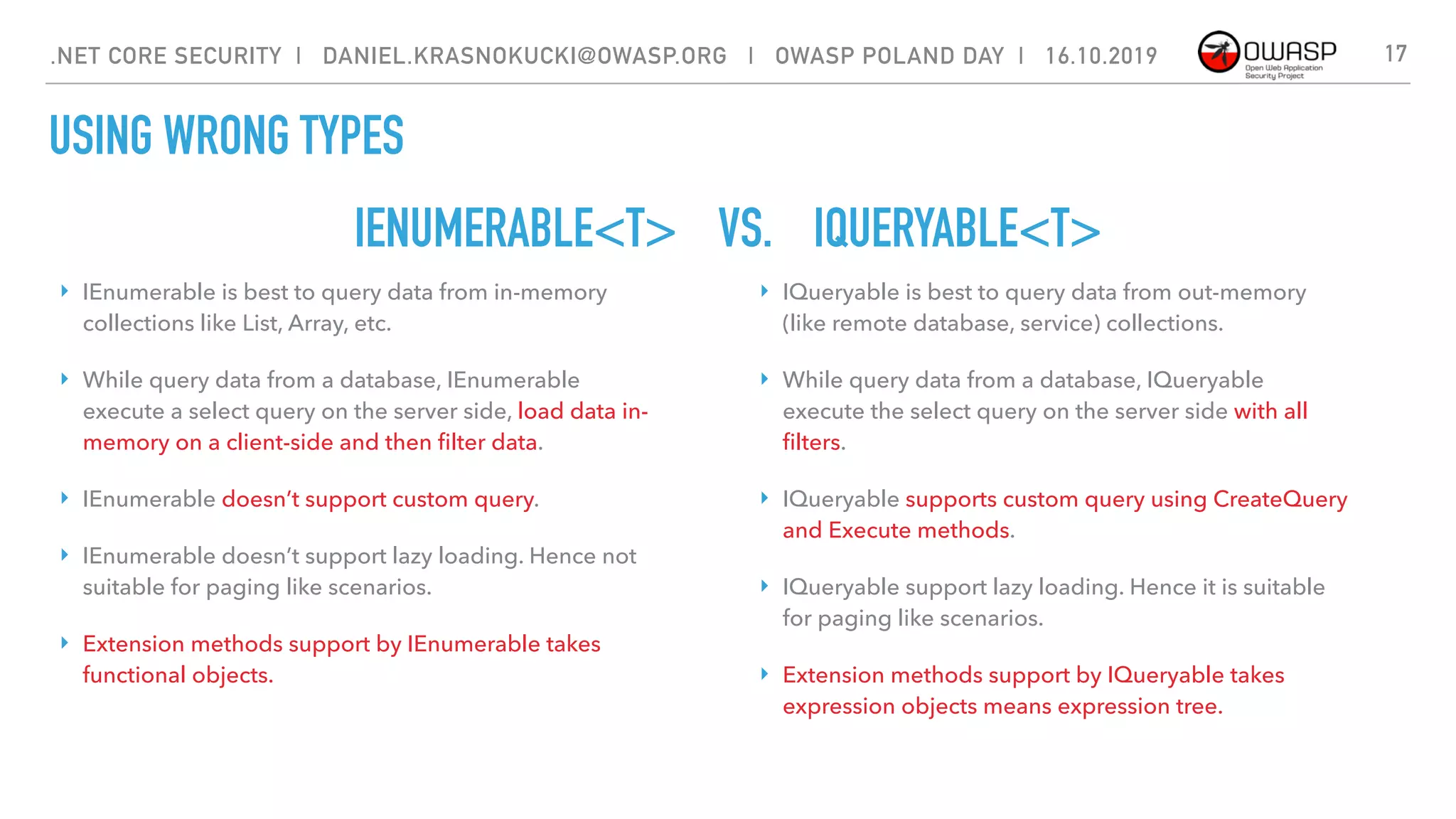 IENUMERABLE<T> VS. IQUERYABLE<T>
17
‣ IEnumerable is best to query data from in-memory
collections like List, Array, etc.
‣ While query data from a database, IEnumerable
execute a select query on the server side, load data in-
memory on a client-side and then ﬁlter data.
‣ IEnumerable doesn’t support custom query.
‣ IEnumerable doesn’t support lazy loading. Hence not
suitable for paging like scenarios.
‣ Extension methods support by IEnumerable takes
functional objects.
‣ IQueryable is best to query data from out-memory
(like remote database, service) collections.
‣ While query data from a database, IQueryable
execute the select query on the server side with all
ﬁlters.
‣ IQueryable supports custom query using CreateQuery
and Execute methods.
‣ IQueryable support lazy loading. Hence it is suitable
for paging like scenarios.
‣ Extension methods support by IQueryable takes
expression objects means expression tree.
.NET CORE SECURITY | DANIEL.KRASNOKUCKI@OWASP.ORG | OWASP POLAND DAY | 16.10.2019
USING WRONG TYPES
 