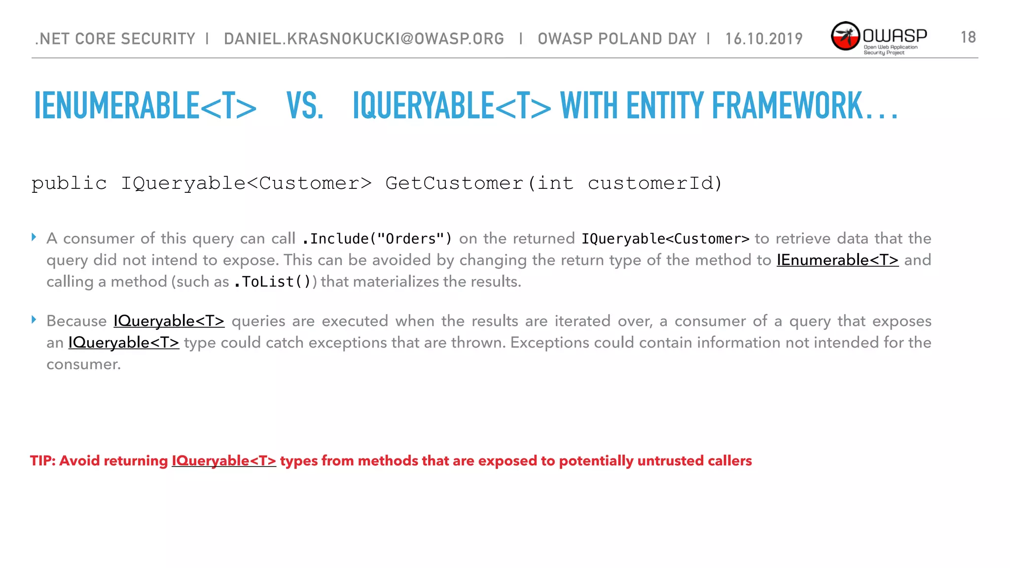 IENUMERABLE<T> VS. IQUERYABLE<T> WITH ENTITY FRAMEWORK…
18
public IQueryable<Customer> GetCustomer(int customerId)
‣ A consumer of this query can call .Include("Orders") on the returned IQueryable<Customer> to retrieve data that the
query did not intend to expose. This can be avoided by changing the return type of the method to IEnumerable<T> and
calling a method (such as .ToList()) that materializes the results.
‣ Because  IQueryable<T>  queries are executed when the results are iterated over, a consumer of a query that exposes
an IQueryable<T> type could catch exceptions that are thrown. Exceptions could contain information not intended for the
consumer.
TIP: Avoid returning IQueryable<T> types from methods that are exposed to potentially untrusted callers
.NET CORE SECURITY | DANIEL.KRASNOKUCKI@OWASP.ORG | OWASP POLAND DAY | 16.10.2019
 