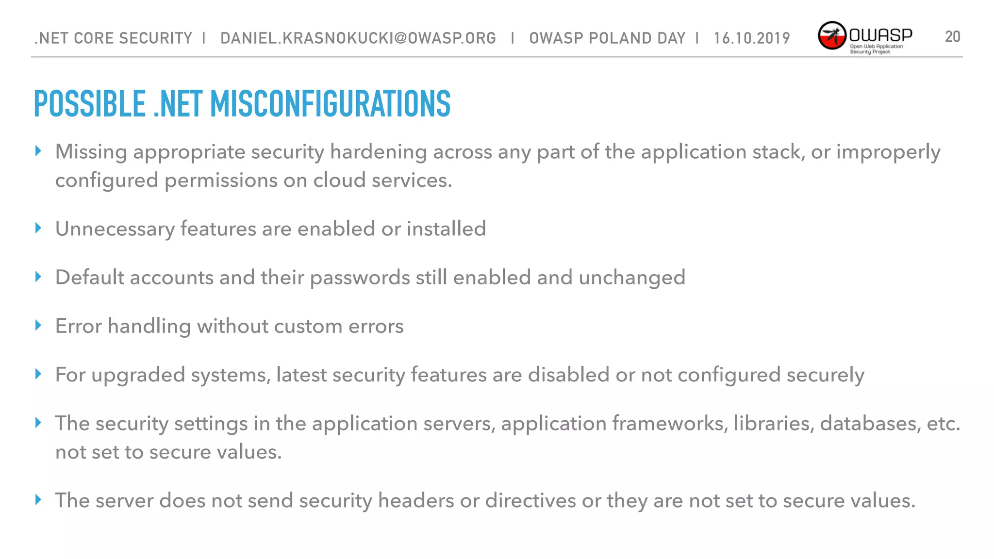 POSSIBLE .NET MISCONFIGURATIONS
‣ Missing appropriate security hardening across any part of the application stack, or improperly
conﬁgured permissions on cloud services.
‣ Unnecessary features are enabled or installed
‣ Default accounts and their passwords still enabled and unchanged
‣ Error handling without custom errors
‣ For upgraded systems, latest security features are disabled or not conﬁgured securely
‣ The security settings in the application servers, application frameworks, libraries, databases, etc.
not set to secure values.
‣ The server does not send security headers or directives or they are not set to secure values.
20.NET CORE SECURITY | DANIEL.KRASNOKUCKI@OWASP.ORG | OWASP POLAND DAY | 16.10.2019
 