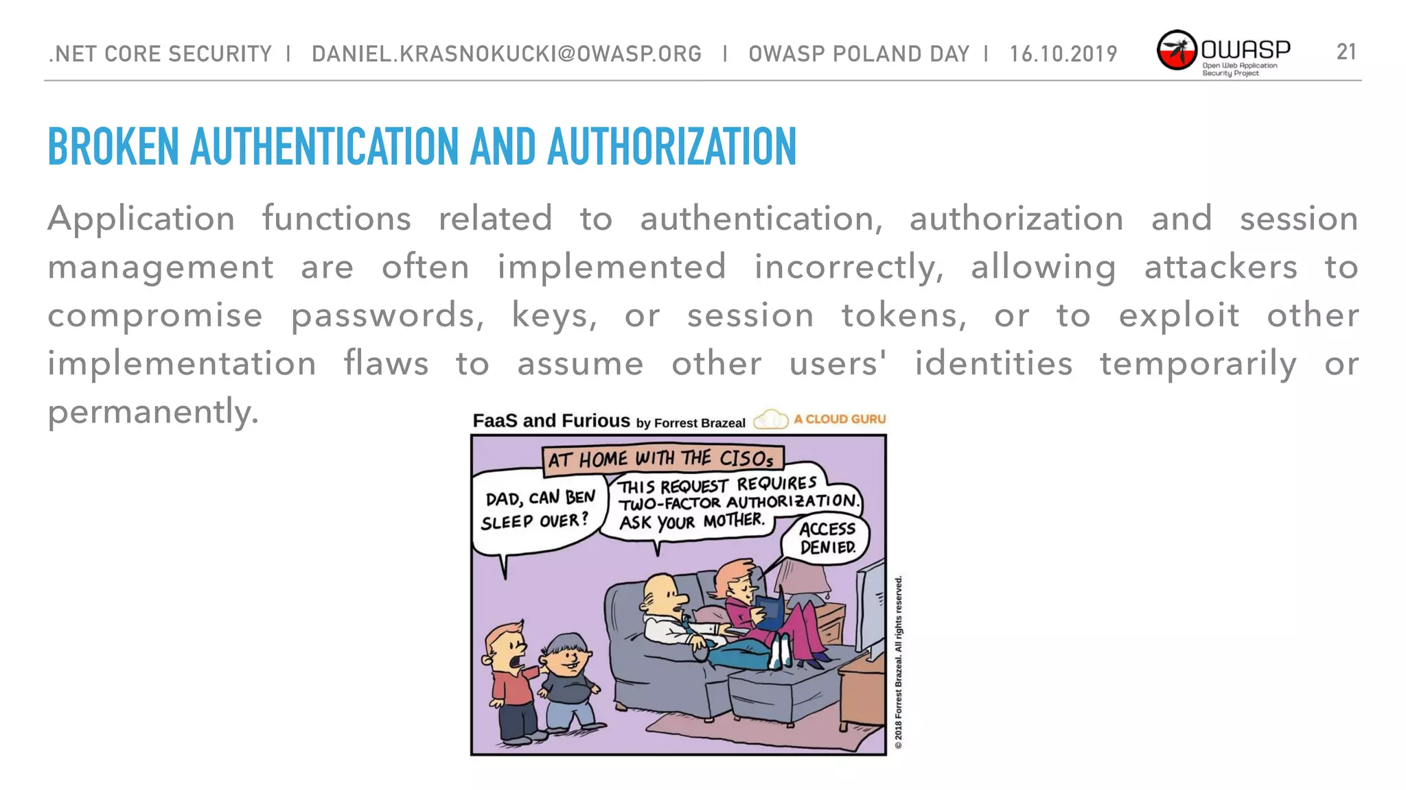 BROKEN AUTHENTICATION AND AUTHORIZATION
Application functions related to authentication, authorization and session
management are often implemented incorrectly, allowing attackers to
compromise passwords, keys, or session tokens, or to exploit other
implementation ﬂaws to assume other users' identities temporarily or
permanently.
21.NET CORE SECURITY | DANIEL.KRASNOKUCKI@OWASP.ORG | OWASP POLAND DAY | 16.10.2019
 