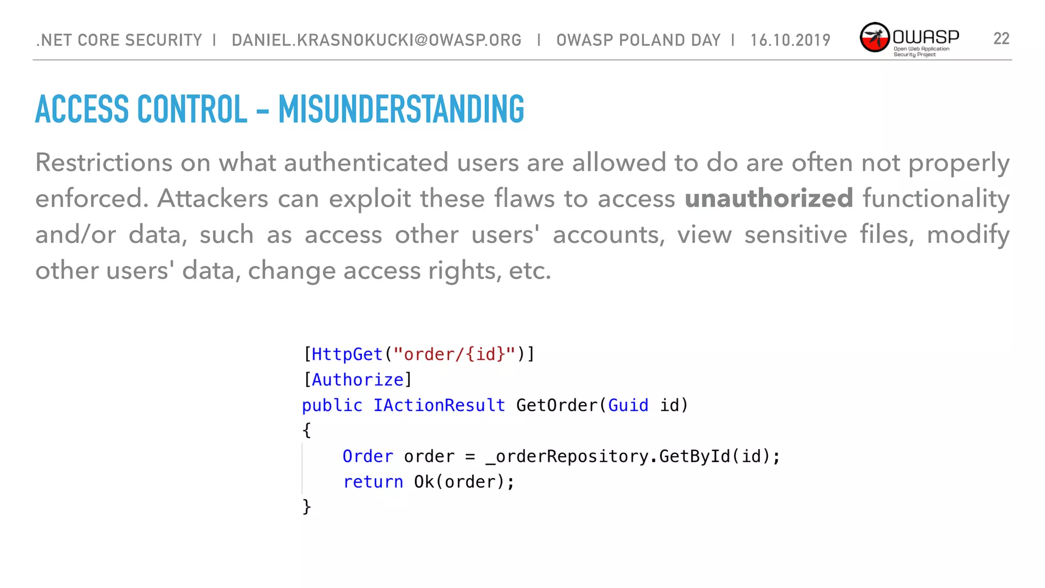 ACCESS CONTROL - MISUNDERSTANDING
Restrictions on what authenticated users are allowed to do are often not properly
enforced. Attackers can exploit these ﬂaws to access unauthorized functionality
and/or data, such as access other users' accounts, view sensitive ﬁles, modify
other users' data, change access rights, etc.
22.NET CORE SECURITY | DANIEL.KRASNOKUCKI@OWASP.ORG | OWASP POLAND DAY | 16.10.2019
 