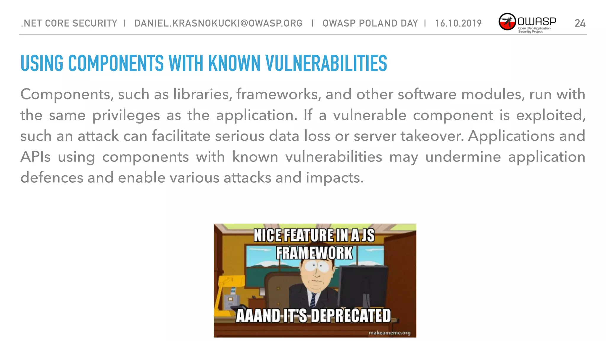 USING COMPONENTS WITH KNOWN VULNERABILITIES
Components, such as libraries, frameworks, and other software modules, run with
the same privileges as the application. If a vulnerable component is exploited,
such an attack can facilitate serious data loss or server takeover. Applications and
APIs using components with known vulnerabilities may undermine application
defences and enable various attacks and impacts.
24.NET CORE SECURITY | DANIEL.KRASNOKUCKI@OWASP.ORG | OWASP POLAND DAY | 16.10.2019
 