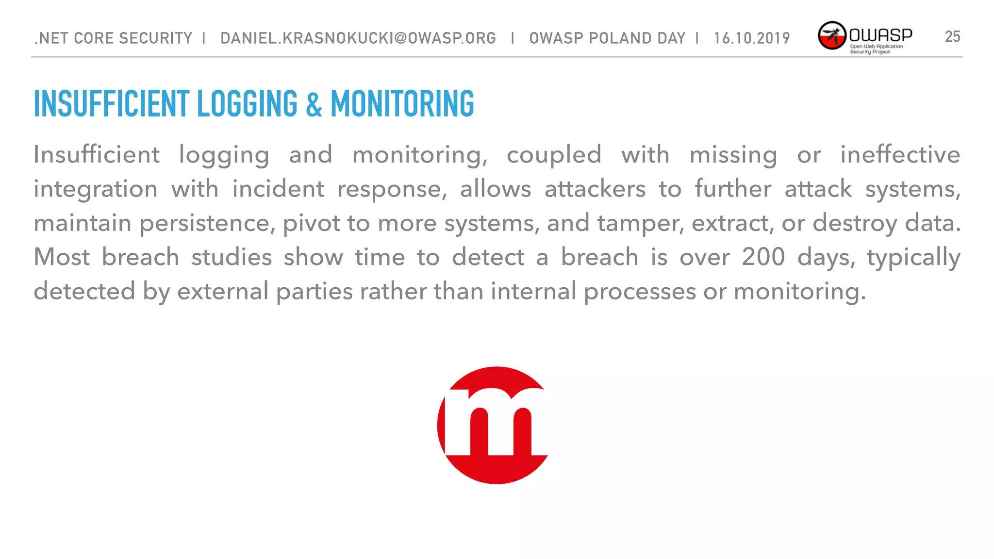 INSUFFICIENT LOGGING & MONITORING
Insufﬁcient logging and monitoring, coupled with missing or ineffective
integration with incident response, allows attackers to further attack systems,
maintain persistence, pivot to more systems, and tamper, extract, or destroy data.
Most breach studies show time to detect a breach is over 200 days, typically
detected by external parties rather than internal processes or monitoring.
25.NET CORE SECURITY | DANIEL.KRASNOKUCKI@OWASP.ORG | OWASP POLAND DAY | 16.10.2019
 