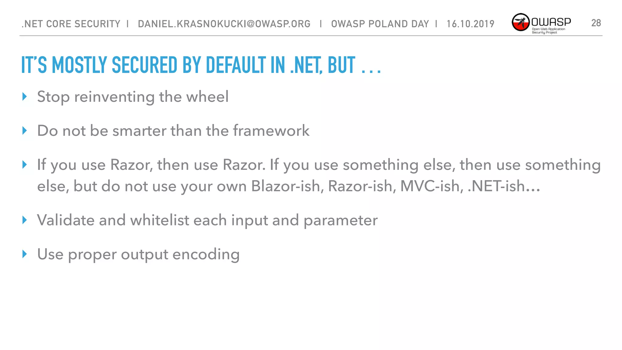 IT’S MOSTLY SECURED BY DEFAULT IN .NET, BUT …
28
‣ Stop reinventing the wheel
‣ Do not be smarter than the framework
‣ If you use Razor, then use Razor. If you use something else, then use something
else, but do not use your own Blazor-ish, Razor-ish, MVC-ish, .NET-ish…
‣ Validate and whitelist each input and parameter
‣ Use proper output encoding
.NET CORE SECURITY | DANIEL.KRASNOKUCKI@OWASP.ORG | OWASP POLAND DAY | 16.10.2019
 