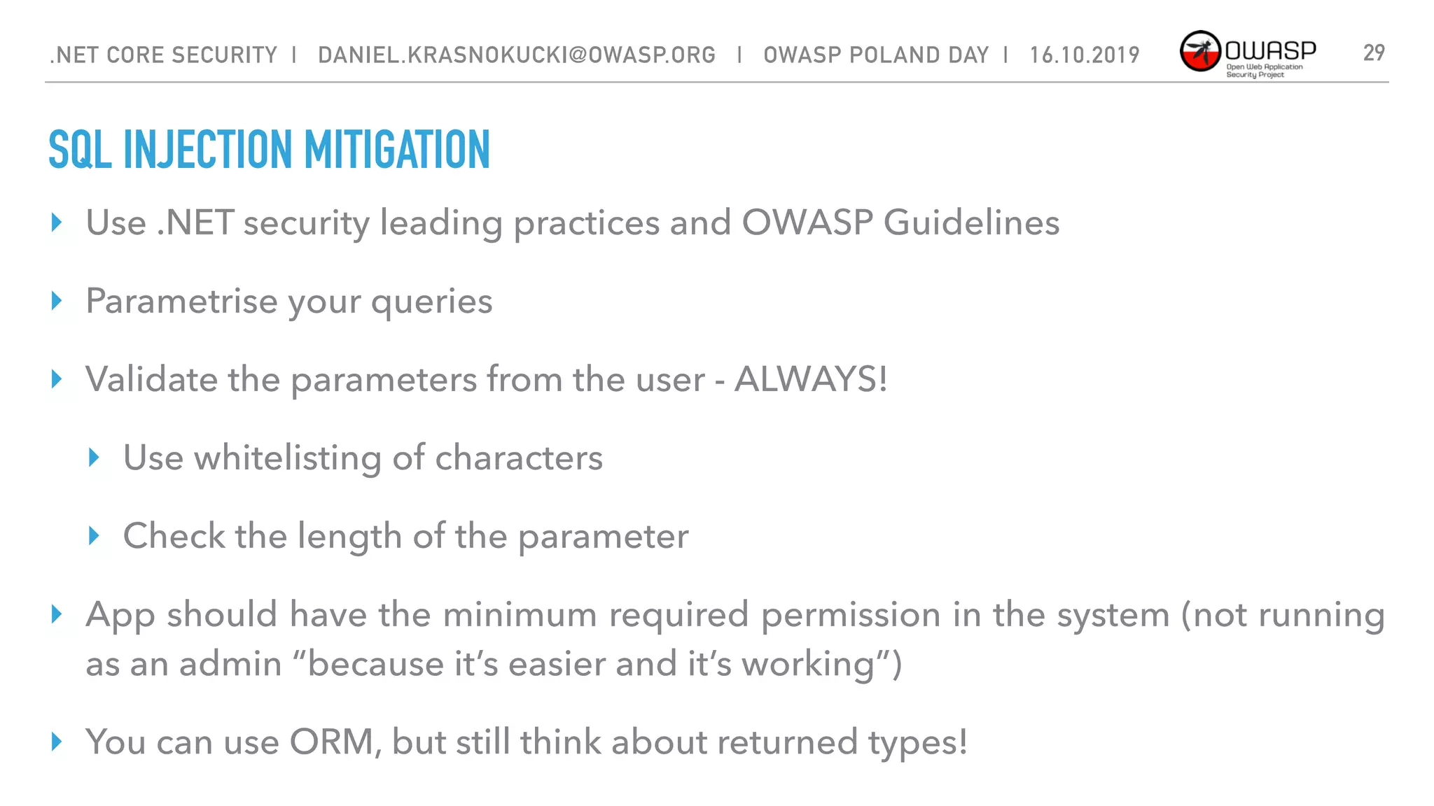 SQL INJECTION MITIGATION
29
‣ Use .NET security leading practices and OWASP Guidelines
‣ Parametrise your queries
‣ Validate the parameters from the user - ALWAYS!
‣ Use whitelisting of characters
‣ Check the length of the parameter
‣ App should have the minimum required permission in the system (not running
as an admin “because it’s easier and it’s working”)
‣ You can use ORM, but still think about returned types!
.NET CORE SECURITY | DANIEL.KRASNOKUCKI@OWASP.ORG | OWASP POLAND DAY | 16.10.2019
 