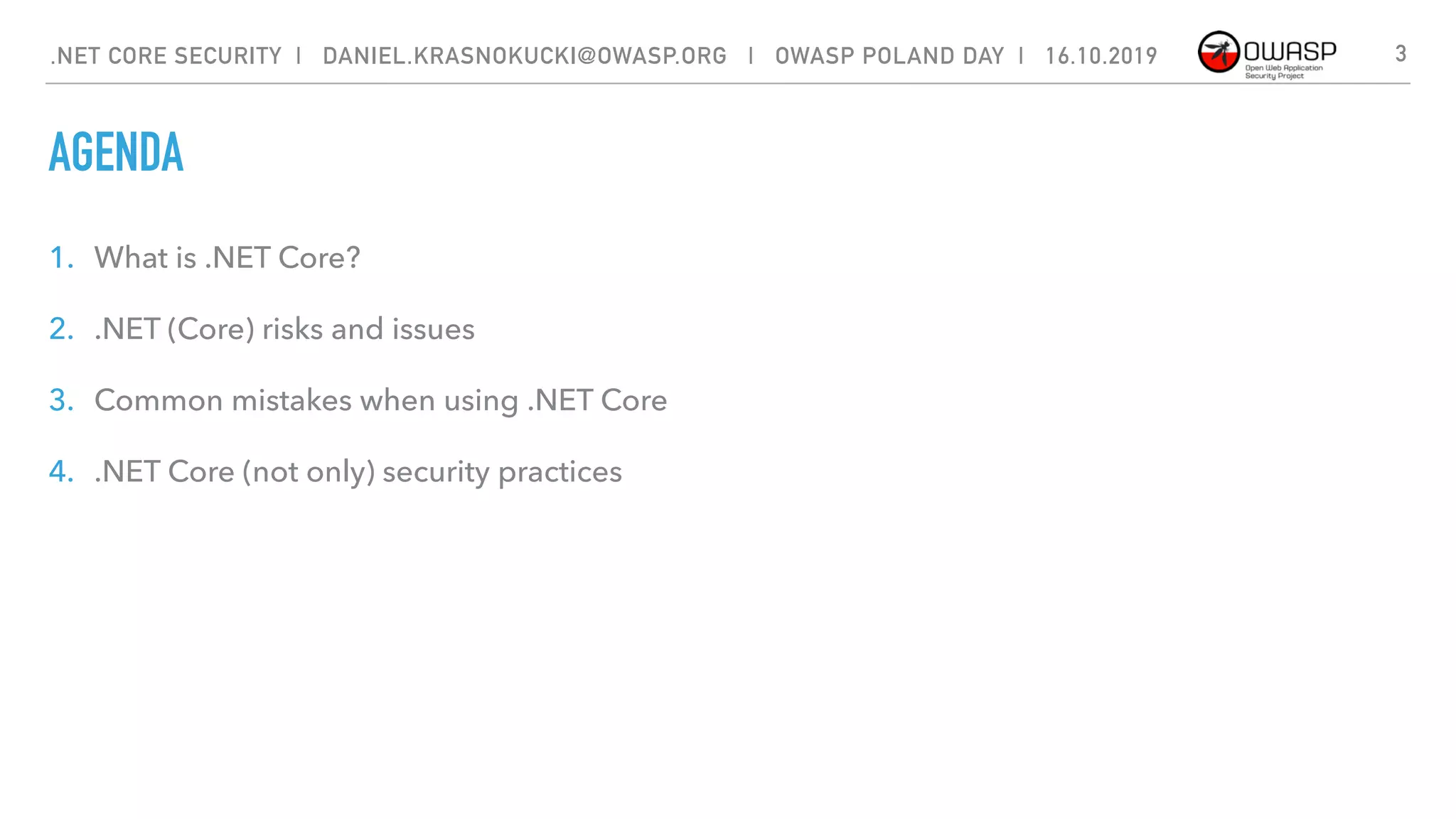 AGENDA
1. What is .NET Core?
2. .NET (Core) risks and issues
3. Common mistakes when using .NET Core
4. .NET Core (not only) security practices
3.NET CORE SECURITY | DANIEL.KRASNOKUCKI@OWASP.ORG | OWASP POLAND DAY | 16.10.2019
 