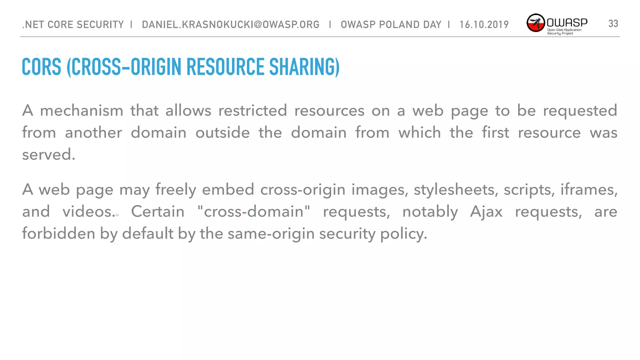CORS (CROSS-ORIGIN RESOURCE SHARING)
33.NET CORE SECURITY | DANIEL.KRASNOKUCKI@OWASP.ORG | OWASP POLAND DAY | 16.10.2019
A mechanism that allows restricted  resources  on a  web page  to be requested
from another  domain  outside the domain from which the ﬁrst resource was
served. 
A web page may freely embed cross-origin images, stylesheets, scripts, iframes,
and videos.[2]  Certain "cross-domain" requests, notably  Ajax  requests, are
forbidden by default by the same-origin security policy.
 