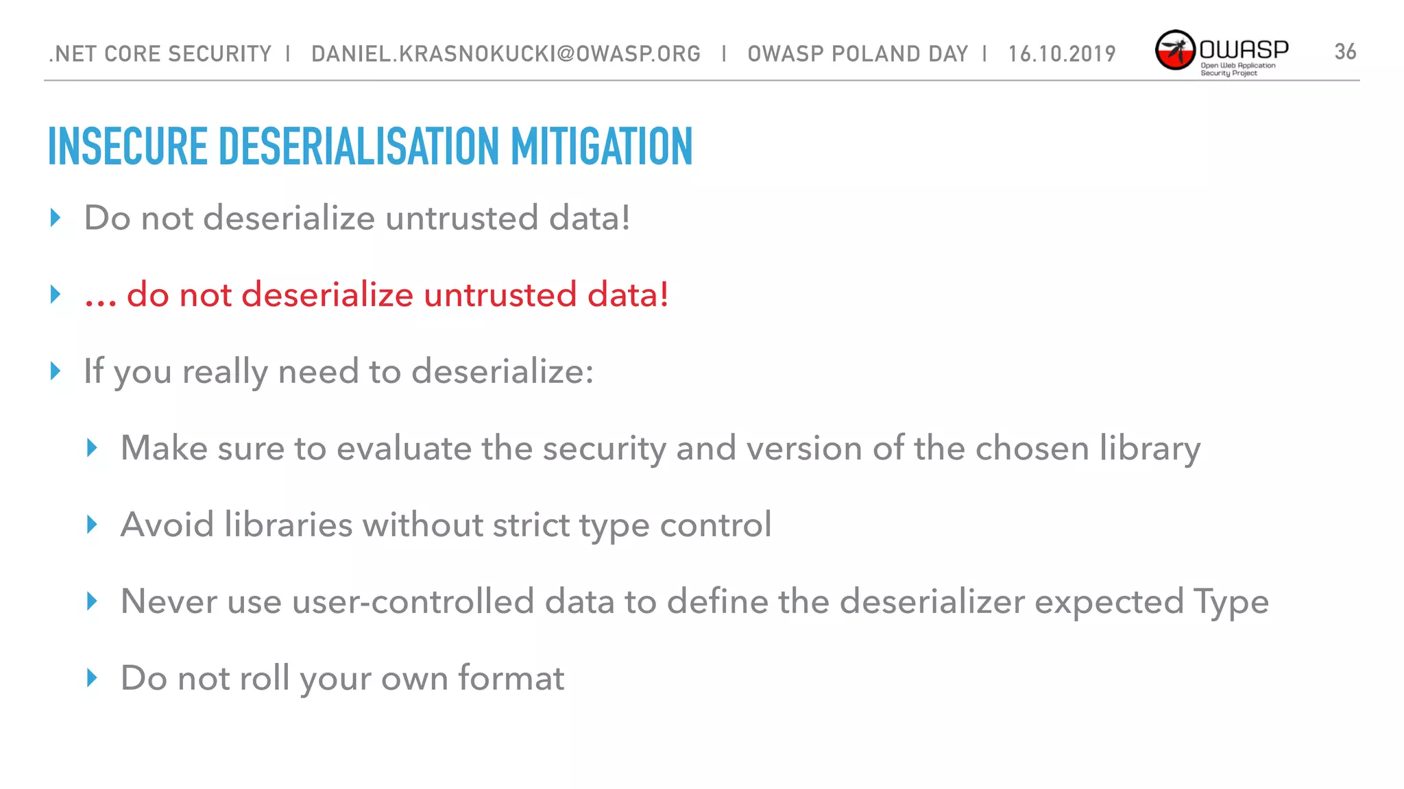 INSECURE DESERIALISATION MITIGATION
‣ Do not deserialize untrusted data!
‣ … do not deserialize untrusted data!
‣ If you really need to deserialize:
‣ Make sure to evaluate the security and version of the chosen library
‣ Avoid libraries without strict type control
‣ Never use user-controlled data to deﬁne the deserializer expected Type
‣ Do not roll your own format
36.NET CORE SECURITY | DANIEL.KRASNOKUCKI@OWASP.ORG | OWASP POLAND DAY | 16.10.2019
 