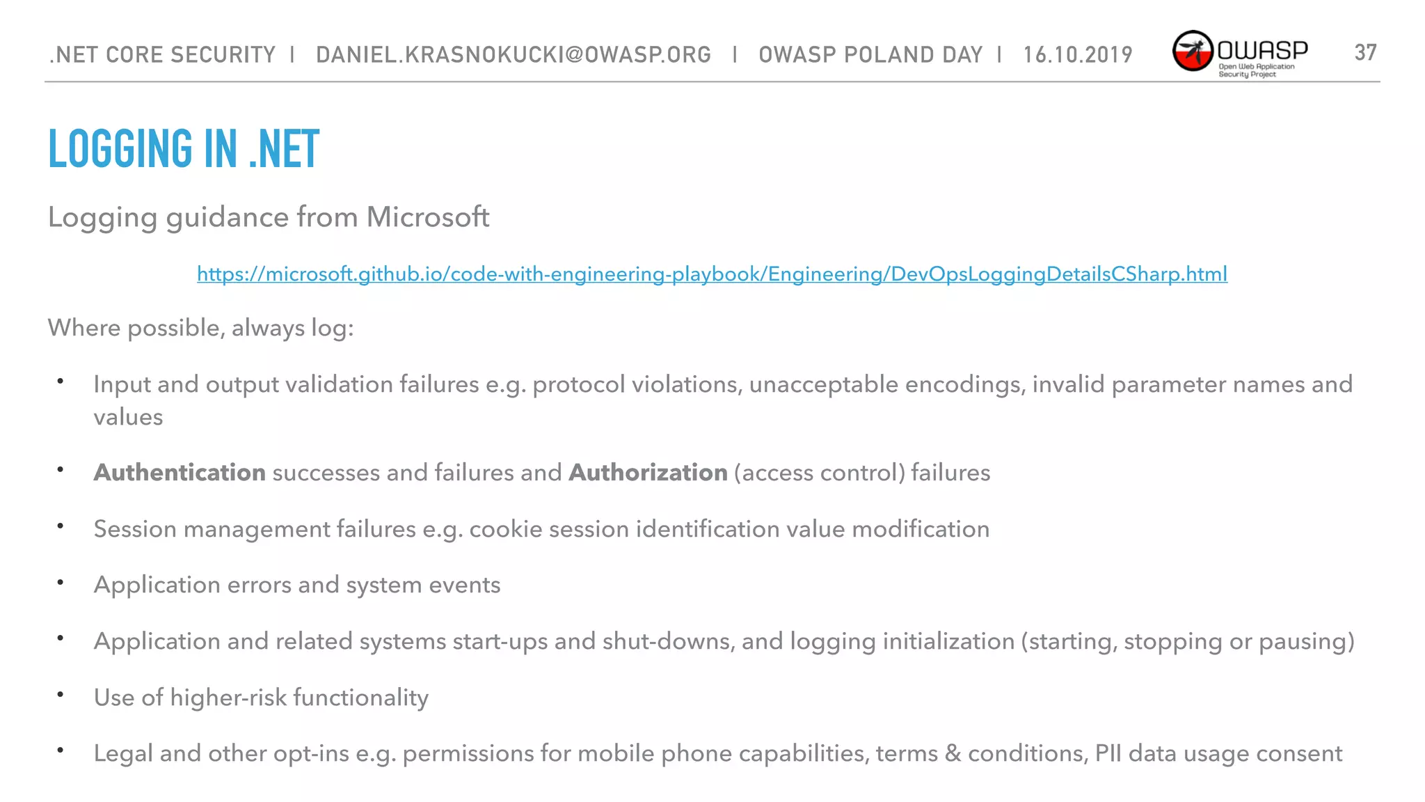 LOGGING IN .NET
37
Logging guidance from Microsoft
https://microsoft.github.io/code-with-engineering-playbook/Engineering/DevOpsLoggingDetailsCSharp.html
Where possible, always log:
• Input and output validation failures e.g. protocol violations, unacceptable encodings, invalid parameter names and
values
• Authentication successes and failures and Authorization (access control) failures
• Session management failures e.g. cookie session identiﬁcation value modiﬁcation
• Application errors and system events
• Application and related systems start-ups and shut-downs, and logging initialization (starting, stopping or pausing)
• Use of higher-risk functionality
• Legal and other opt-ins e.g. permissions for mobile phone capabilities, terms & conditions, PII data usage consent
.NET CORE SECURITY | DANIEL.KRASNOKUCKI@OWASP.ORG | OWASP POLAND DAY | 16.10.2019
 