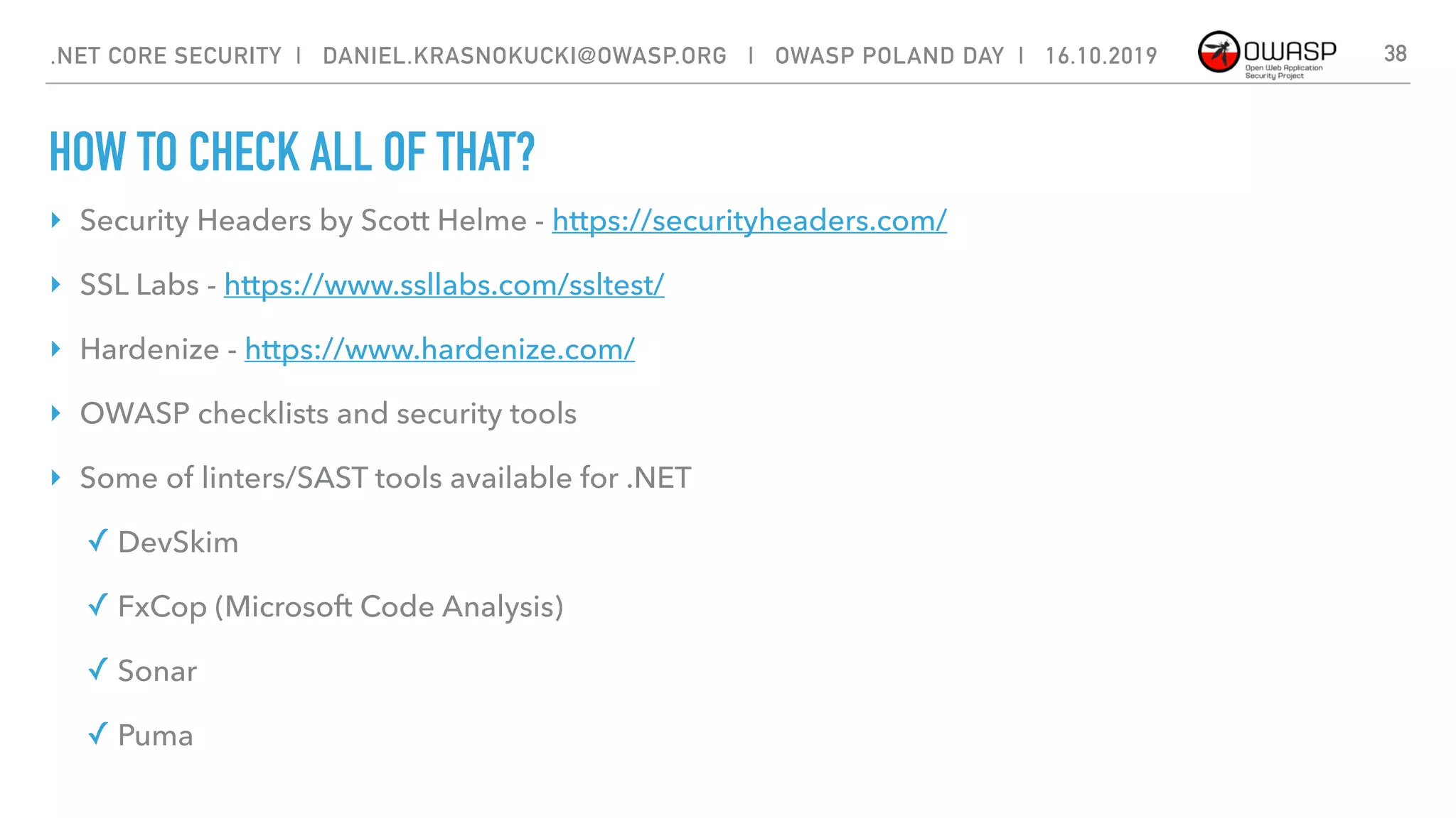 HOW TO CHECK ALL OF THAT?
38
‣ Security Headers by Scott Helme - https://securityheaders.com/
‣ SSL Labs - https://www.ssllabs.com/ssltest/
‣ Hardenize - https://www.hardenize.com/
‣ OWASP checklists and security tools
‣ Some of linters/SAST tools available for .NET
✓ DevSkim
✓ FxCop (Microsoft Code Analysis)
✓ Sonar
✓ Puma
.NET CORE SECURITY | DANIEL.KRASNOKUCKI@OWASP.ORG | OWASP POLAND DAY | 16.10.2019
 