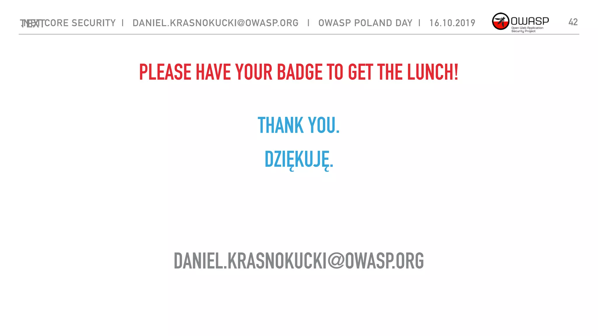 TEXT
THANK YOU.
.NET CORE SECURITY | DANIEL.KRASNOKUCKI@OWASP.ORG | OWASP POLAND DAY | 16.10.2019
DZIĘKUJĘ.
DANIEL.KRASNOKUCKI@OWASP.ORG
42
PLEASE HAVE YOUR BADGE TO GET THE LUNCH!
 