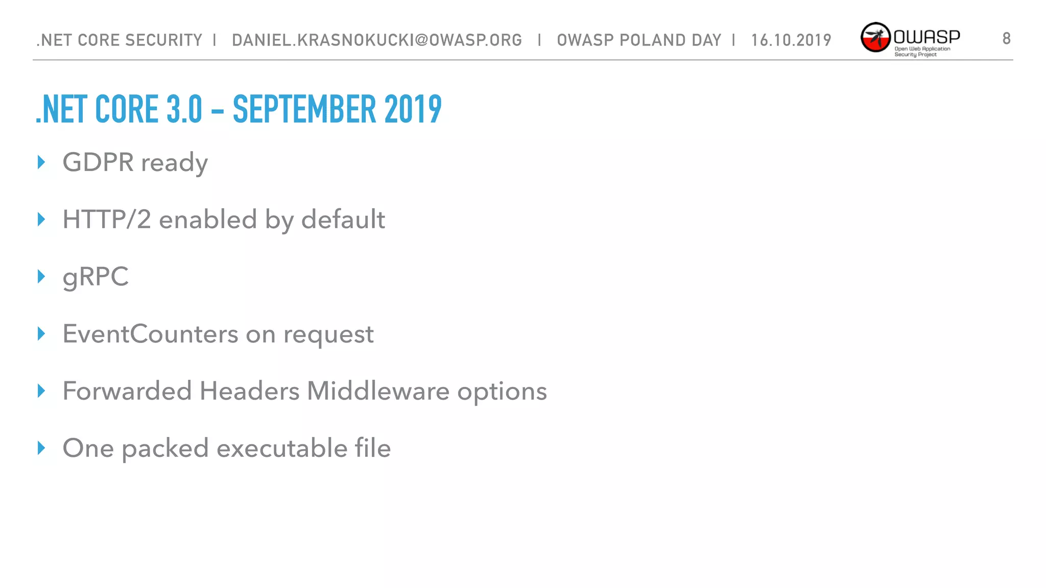 .NET CORE 3.0 - SEPTEMBER 2019
‣ GDPR ready
‣ HTTP/2 enabled by default
‣ gRPC
‣ EventCounters on request
‣ Forwarded Headers Middleware options
‣ One packed executable ﬁle
.NET CORE SECURITY | DANIEL.KRASNOKUCKI@OWASP.ORG | OWASP POLAND DAY | 16.10.2019 8
 