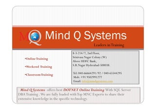 Mind Q Systems offers best DOTNET OnlineTraining With SQL Server
DBATraining .We are fully loaded withTop MNC Experts to share their
extensive knowledge in the specific technology.
Mind Q Systems
8-3-214/7, 2nd Floor,
Srinivasa Nagar Colony (W)
Above HDFC Bank,
S.R.Nagar Hyderabad-500038.
Tel: 040-66664291/92 / 040-65544295
Mob: +91 9502991277
Email: info@mindqsystems.com
•OnlineTraining
•Weekend Training
•ClassroomTraining
Leaders inTraining
 