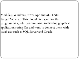 Module2: Windows Forms App and ADO.NET
Target Audience: This module is meant for the
programmers, who are interested to develop graphical
applications using C# and want to connect them with
databases such as SQL Server and Oracle.
 