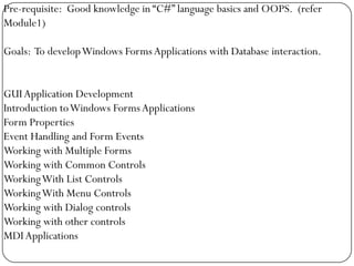 Pre-requisite: Good knowledge in “C#” language basics and OOPS. (refer
Module1)

Goals: To develop Windows Forms Applications with Database interaction.


GUI Application Development
Introduction to Windows Forms Applications
Form Properties
Event Handling and Form Events
Working with Multiple Forms
Working with Common Controls
Working With List Controls
Working With Menu Controls
Working with Dialog controls
Working with other controls
MDI Applications
 