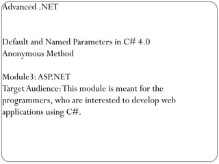 Advanced .NET


Default and Named Parameters in C# 4.0
Anonymous Method

Module3: ASP.NET
Target Audience: This module is meant for the
programmers, who are interested to develop web
applications using C#.
 