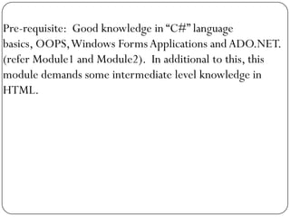 Pre-requisite: Good knowledge in “C#” language
basics, OOPS, Windows Forms Applications and ADO.NET.
(refer Module1 and Module2). In additional to this, this
module demands some intermediate level knowledge in
HTML.
 