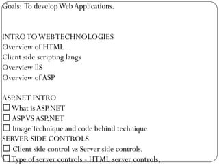 Goals: To develop Web Applications.


INTRO TO WEB TECHNOLOGIES
Overview of HTML
Client side scripting langs
Overview llS
Overview of ASP

ASP.NET INTRO
What is ASP.NET
 ASP VS ASP.NET
 Image Technique and code behind technique
SERVER SIDE CONTROLS
 Client side control vs Server side controls.
Type of server controls - HTML server controls,
 