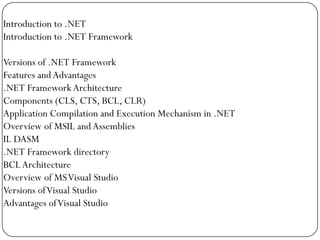 Introduction to .NET
Introduction to .NET Framework

Versions of .NET Framework
Features and Advantages
.NET Framework Architecture
Components (CLS, CTS, BCL, CLR)
Application Compilation and Execution Mechanism in .NET
Overview of MSIL and Assemblies
IL DASM
.NET Framework directory
BCL Architecture
Overview of MS Visual Studio
Versions of Visual Studio
Advantages of Visual Studio
 