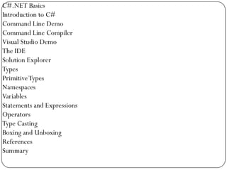 C#.NET Basics
Introduction to C#
Command Line Demo
Command Line Compiler
Visual Studio Demo
The IDE
Solution Explorer
Types
Primitive Types
Namespaces
Variables
Statements and Expressions
Operators
Type Casting
Boxing and Unboxing
References
Summary
 