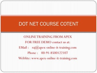 DOT NET COURSE COTENT

  ONLINE TRAINING FROM APEX
   FOR FREE DEMO contact us at:
EMail : raj@apex-online-it-training.com
      Phone : 00-91-8500122107
WebSite: www.apex-online-it-training.com
 