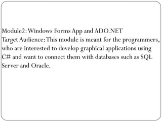 Module2: Windows Forms App and ADO.NET
Target Audience: This module is meant for the programmers,
who are interested to develop graphical applications using
C# and want to connect them with databases such as SQL
Server and Oracle.
 