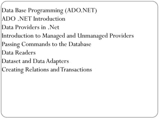 Data Base Programming (ADO.NET)
ADO .NET Introduction
Data Providers in .Net
Introduction to Managed and Unmanaged Providers
Passing Commands to the Database
Data Readers
Dataset and Data Adapters
Creating Relations and Transactions
 