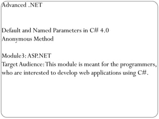 Advanced .NET


Default and Named Parameters in C# 4.0
Anonymous Method

Module3: ASP.NET
Target Audience: This module is meant for the programmers,
who are interested to develop web applications using C#.
 