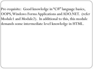 Pre-requisite: Good knowledge in “C#” language basics,
OOPS, Windows Forms Applications and ADO.NET. (refer
Module1 and Module2). In additional to this, this module
demands some intermediate level knowledge in HTML.
 