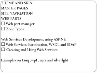 THEME AND SKIN
MASTER PAGES
SITE NAVIGATION
WEB PARTS
Web part manager
 Zone Types

Web Services Development using ASP.NET
Web Services Introduction, WSDL and SOAP
 Creating and Using Web Services

Examples on Linq .wpf , ajax and silverlght
 