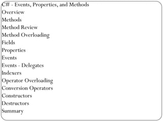 C# - Events, Properties, and Methods
Overview
Methods
Method Review
Method Overloading
Fields
Properties
Events
Events - Delegates
Indexers
Operator Overloading
Conversion Operators
Constructors
Destructors
Summary
 