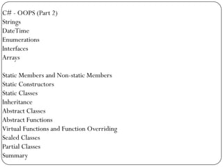 C# - OOPS (Part 2)
Strings
DateTime
Enumerations
Interfaces
Arrays

Static Members and Non-static Members
Static Constructors
Static Classes
Inheritance
Abstract Classes
Abstract Functions
Virtual Functions and Function Overriding
Sealed Classes
Partial Classes
Summary
 