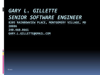 GARY L. GILLETTE
SENIOR SOFTWARE ENGINEER
8205 RAINBOWVIEW PLACE, MONTGOMERY VILLAGE, MD
20886
240.460.8661
GARY.L.GILLETTE@GMAIL.COM




© 2012
 