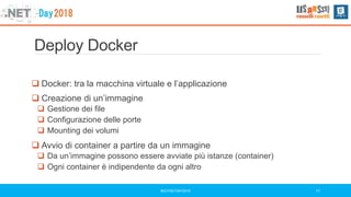 Deploy Docker
#DOTNETDAY2018 11
 Docker: tra la macchina virtuale e l’applicazione
 Creazione di un’immagine
 Gestione dei file
 Configurazione delle porte
 Mounting dei volumi
 Avvio di container a partire da un immagine
 Da un’immagine possono essere avviate più istanze (container)
 Ogni container è indipendente da ogni altro
 