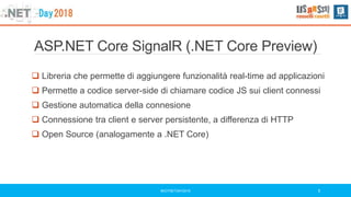 ASP.NET Core SignalR (.NET Core Preview)
 Libreria che permette di aggiungere funzionalità real-time ad applicazioni
 Permette a codice server-side di chiamare codice JS sui client connessi
 Gestione automatica della connesione
 Connessione tra client e server persistente, a differenza di HTTP
 Open Source (analogamente a .NET Core)
#DOTNETDAY2018 5
 
