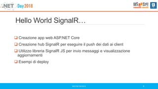 Hello World SignalR…
 Creazione app web ASP.NET Core
 Creazione hub SignalR per eseguire il push dei dati ai client
 Utilizzo libreria SignalR JS per invio messaggi e visualizzazione
aggiornamenti
 Esempi di deploy
#DOTNETDAY2018 6
 