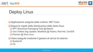 Deploy Linux
#DOTNETDAY2018 9
 Applicazione eseguita dalla runtime .NET Core
 Segue le regole della distribuzione della distro linux
 APT (Advanced Packaging Tool) @ Debian
 Yum (Yellow dog Updater, Modified) @ Fedora, Red Hat, CentOS
 Pacman @ Arch Linux
 Viene eseguita mediante il gestore di servizi di sistema
 Systemctl
 init
 