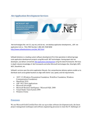 .Net Application Development Services




.Net technologies like .net 3.5, asp.net, and vb.net, .net desktop application development, , ASP .net
application Call us : TOLL FREE Number 1-866-345-7638 NOW
http://www.softwebsolutions.com/dot_NET.html



Softweb Solutions is a leading custom software development firm that specializes in delivering large
scale application development projects using Microsoft .NET technologies. Having expert dot net
developers, we deliver unmatched .Net applications development using the latest frameworks. We have
in-depth industry knowledge of .Net frameworks and other Microsoft technologies like, Silverlight, WPF,
WCF, SharePoint, etc.

Softweb's services span the entire application lifecycle. Our comprehensive delivery options enable us to
distribute work across global locations to align with clients' cost, speed, and risk requirements.

        .NET 3.5 (Windows Presentation Foundation, Workflow Foundation, Windows
        Communication Foundation)
        SharePoint 2010
        ASP .NET Web Applications
        Microsoft Silverlight
        Microsoft Business Intelligence / Microsoft SQL 2008
        Visual Studio Team System 2008
        Windows Forms



Processes

We are Microsoft Gold Certified firm who use up-to-date software development tools, the latest
project management techniques and software engineering processes to meet the IT challenges of
 