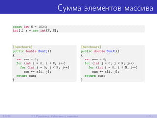 Сумма элементов массива
const int N = 1024;
int[,] a = new int[N, N];
[Benchmark]
public double SumIj()
{
var sum = 0;
for (int i = 0; i < N; i++)
for (int j = 0; j < N; j++)
sum += a[i, j];
return sum;
}
[Benchmark]
public double SumJi()
{
var sum = 0;
for (int j = 0; j < N; j++)
for (int i = 0; i < N; i++)
sum += a[i, j];
return sum;
}
51/85 2.2 Практика: Работаем с памятью
 