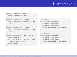 Интерфейсы
private interface IFoo {
double Inc(double x);
}
private class Foo1 : IFoo {
public double Inc(double x) =>
x + 1;
}
private class Foo2 : IFoo {
public double Inc(double x) =>
x + 1;
}
private double Run(IFoo foo) {
double sum = 0;
for (int i = 0; i < 1001; i++)
sum += foo.Inc(0);
return sum;
}
[Benchmark]
public double Run11() {
var bar1 = new Foo1();
var bar2 = new Foo1();
return Run(bar1) + Run(bar2);
}
[Benchmark]
public double Run12() {
var bar1 = new Foo1();
var bar2 = new Foo2();
return Run(bar1) + Run(bar2);
}
55/85 2.4 Практика: Interface method dispatch
 