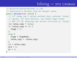 Inlining — это сложно
// mscorlib/system/decimal.cs,158
// Constructs a Decimal from an integer value.
public Decimal(int value) {
// JIT today can't inline methods that contains "starg"
// opcode. For more details, see DevDiv Bugs 81184:
// x86 JIT CQ: Removing the inline striction of "starg".
int value_copy = value;
if (value_copy >= 0) {
flags = 0;
}
else {
flags = SignMask;
value_copy = -value_copy;
}
lo = value_copy;
mid = 0;
hi = 0;
}
58/85 2.5 Практика: Inlining
 