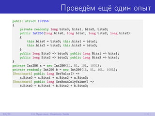 Проведём ещё один опыт
public struct Int256
{
private readonly long bits0, bits1, bits2, bits3;
public Int256(long bits0, long bits1, long bits2, long bits3)
{
this.bits0 = bits0; this.bits1 = bits1;
this.bits2 = bits2; this.bits3 = bits3;
}
public long Bits0 => bits0; public long Bits1 => bits1;
public long Bits2 => bits2; public long Bits3 => bits3;
}
private Int256 a = new Int256(1L, 5L, 10L, 100L);
private readonly Int256 b = new Int256(1L, 5L, 10L, 100L);
[Benchmark] public long GetValue() =>
a.Bits0 + a.Bits1 + a.Bits2 + a.Bits3;
[Benchmark] public long GetReadOnlyValue() =>
b.Bits0 + b.Bits1 + b.Bits2 + b.Bits3;
65/85 2.6 Практика: Readonly ﬁelds
 