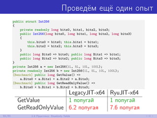Проведём ещё один опыт
public struct Int256
{
private readonly long bits0, bits1, bits2, bits3;
public Int256(long bits0, long bits1, long bits2, long bits3)
{
this.bits0 = bits0; this.bits1 = bits1;
this.bits2 = bits2; this.bits3 = bits3;
}
public long Bits0 => bits0; public long Bits1 => bits1;
public long Bits2 => bits2; public long Bits3 => bits3;
}
private Int256 a = new Int256(1L, 5L, 10L, 100L);
private readonly Int256 b = new Int256(1L, 5L, 10L, 100L);
[Benchmark] public long GetValue() =>
a.Bits0 + a.Bits1 + a.Bits2 + a.Bits3;
[Benchmark] public long GetReadOnlyValue() =>
b.Bits0 + b.Bits1 + b.Bits2 + b.Bits3;
LegacyJIT-x64 RyuJIT-x64
GetValue 1 попугай 1 попугай
GetReadOnlyValue 6.2 попугая 7.6 попугая
65/85 2.6 Практика: Readonly ﬁelds
 