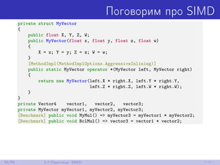 Поговорим про SIMD
private struct MyVector
{
public float X, Y, Z, W;
public MyVector(float x, float y, float z, float w)
{
X = x; Y = y; Z = z; W = w;
}
[MethodImpl(MethodImplOptions.AggressiveInlining)]
public static MyVector operator *(MyVector left, MyVector right)
{
return new MyVector(left.X * right.X, left.Y * right.Y,
left.Z * right.Z, left.W * right.W);
}
}
private Vector4 vector1, vector2, vector3;
private MyVector myVector1, myVector2, myVector3;
[Benchmark] public void MyMul() => myVector3 = myVector1 * myVector2;
[Benchmark] public void BclMul() => vector3 = vector1 * vector2;
68/85 2.7 Практика: SIMD
 