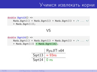 Учимся извлекать корни
double Sqrt13() =>
Math.Sqrt(1) + Math.Sqrt(2) + Math.Sqrt(3) + /* ... */
+ Math.Sqrt(13);
VS
double Sqrt14() =>
Math.Sqrt(1) + Math.Sqrt(2) + Math.Sqrt(3) + /* ... */
+ Math.Sqrt(13) + Math.Sqrt(14);
RyuJIT-x64
Sqrt13 ≈ 93ns
Sqrt14 0 ns
72/85 2.8 Практика: Constant folding
 
