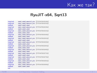 Как же так?
RyuJIT-x64, Sqrt13
vsqrtsd xmm0,xmm0,mmword ptr [7FF94F9E4D28h]
vsqrtsd xmm1,xmm0,mmword ptr [7FF94F9E4D30h]
vaddsd xmm0,xmm0,xmm1
vsqrtsd xmm1,xmm0,mmword ptr [7FF94F9E4D38h]
vaddsd xmm0,xmm0,xmm1
vsqrtsd xmm1,xmm0,mmword ptr [7FF94F9E4D40h]
vaddsd xmm0,xmm0,xmm1
vsqrtsd xmm1,xmm0,mmword ptr [7FF94F9E4D48h]
vaddsd xmm0,xmm0,xmm1
vsqrtsd xmm1,xmm0,mmword ptr [7FF94F9E4D50h]
vaddsd xmm0,xmm0,xmm1
vsqrtsd xmm1,xmm0,mmword ptr [7FF94F9E4D58h]
vaddsd xmm0,xmm0,xmm1
vsqrtsd xmm1,xmm0,mmword ptr [7FF94F9E4D60h]
vaddsd xmm0,xmm0,xmm1
vsqrtsd xmm1,xmm0,mmword ptr [7FF94F9E4D68h]
vaddsd xmm0,xmm0,xmm1
vsqrtsd xmm1,xmm0,mmword ptr [7FF94F9E4D70h]
vaddsd xmm0,xmm0,xmm1
vsqrtsd xmm1,xmm0,mmword ptr [7FF94F9E4D78h]
vaddsd xmm0,xmm0,xmm1
vsqrtsd xmm1,xmm0,mmword ptr [7FF94F9E4D80h]
vaddsd xmm0,xmm0,xmm1
vsqrtsd xmm1,xmm0,mmword ptr [7FF94F9E4D88h]
vaddsd xmm0,xmm0,xmm1
ret
73/85 2.8 Практика: Constant folding
 