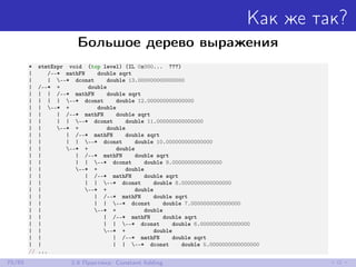 Как же так?
Большое дерево выражения
* stmtExpr void (top level) (IL 0x000... ???)
| /--* mathFN double sqrt
| | --* dconst double 13.000000000000000
| /--* + double
| | | /--* mathFN double sqrt
| | | | --* dconst double 12.000000000000000
| | --* + double
| | | /--* mathFN double sqrt
| | | | --* dconst double 11.000000000000000
| | --* + double
| | | /--* mathFN double sqrt
| | | | --* dconst double 10.000000000000000
| | --* + double
| | | /--* mathFN double sqrt
| | | | --* dconst double 9.0000000000000000
| | --* + double
| | | /--* mathFN double sqrt
| | | | --* dconst double 8.0000000000000000
| | --* + double
| | | /--* mathFN double sqrt
| | | | --* dconst double 7.0000000000000000
| | --* + double
| | | /--* mathFN double sqrt
| | | | --* dconst double 6.0000000000000000
| | --* + double
| | | /--* mathFN double sqrt
| | | | --* dconst double 5.0000000000000000
// ...
75/85 2.8 Практика: Constant folding
 