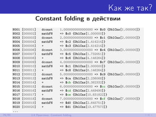 Как же так?
Constant folding в действии
N001 [000001] dconst 1.0000000000000000 => $c0 {DblCns[1.000000]}
N002 [000002] mathFN => $c0 {DblCns[1.000000]}
N003 [000003] dconst 2.0000000000000000 => $c1 {DblCns[2.000000]}
N004 [000004] mathFN => $c2 {DblCns[1.414214]}
N005 [000005] + => $c3 {DblCns[2.414214]}
N006 [000006] dconst 3.0000000000000000 => $c4 {DblCns[3.000000]}
N007 [000007] mathFN => $c5 {DblCns[1.732051]}
N008 [000008] + => $c6 {DblCns[4.146264]}
N009 [000009] dconst 4.0000000000000000 => $c7 {DblCns[4.000000]}
N010 [000010] mathFN => $c1 {DblCns[2.000000]}
N011 [000011] + => $c8 {DblCns[6.146264]}
N012 [000012] dconst 5.0000000000000000 => $c9 {DblCns[5.000000]}
N013 [000013] mathFN => $ca {DblCns[2.236068]}
N014 [000014] + => $cb {DblCns[8.382332]}
N015 [000015] dconst 6.0000000000000000 => $cc {DblCns[6.000000]}
N016 [000016] mathFN => $cd {DblCns[2.449490]}
N017 [000017] + => $ce {DblCns[10.831822]}
N018 [000018] dconst 7.0000000000000000 => $cf {DblCns[7.000000]}
N019 [000019] mathFN => $d0 {DblCns[2.645751]}
N020 [000020] + => $d1 {DblCns[13.477573]}
...
76/85 2.8 Практика: Constant folding
 